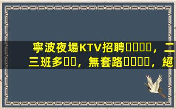 寧波夜場KTV招聘，二三班多，無套路，絕對靠譜多賺